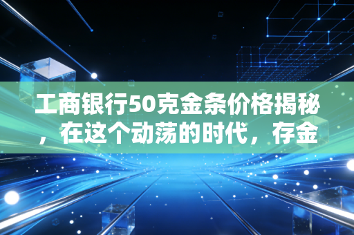 工商银行50克金条价格揭秘,在这个动荡的时代,存金条到底是不是普通人的避风港?