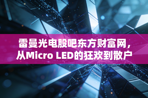 雷曼光电股吧东方财富网,从Micro LED的狂欢到散户的悲欢离合,我眼中的那些真相