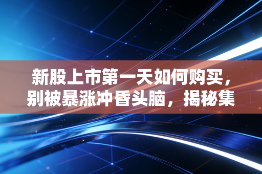 新股上市第一天如何购买,别被暴涨冲昏头脑,揭秘集合竞价与盘中博弈的实战策略