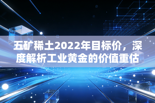 五矿稀土2022年目标价，深度解析工业黄金的价值重估与投资逻辑