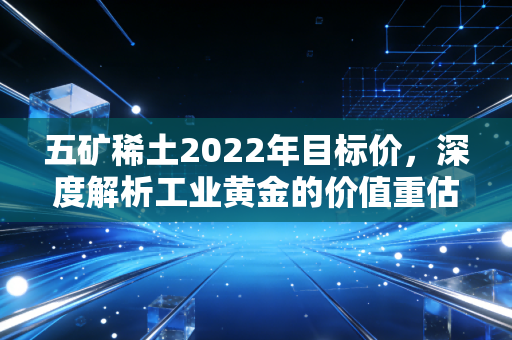 五矿稀土2022年目标价，深度解析工业黄金的价值重估与投资逻辑