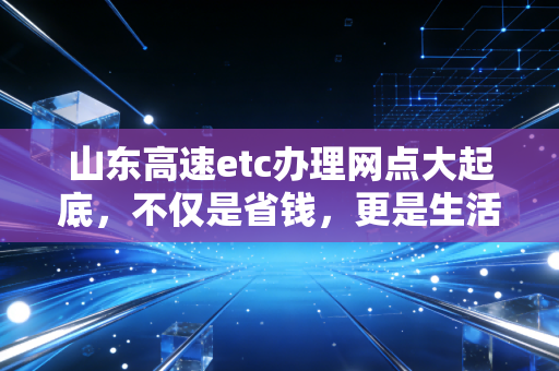 山东高速etc办理网点大起底，不仅是省钱，更是生活效率的博弈