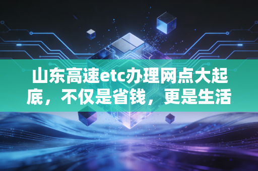 山东高速etc办理网点大起底，不仅是省钱，更是生活效率的博弈