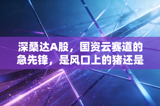 深桑达A股，国资云赛道的急先锋，是风口上的猪还是真材实料？