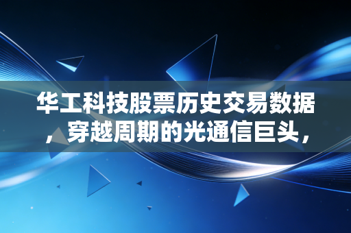 华工科技股票历史交易数据，穿越周期的光通信巨头，一位老股民的深度复盘