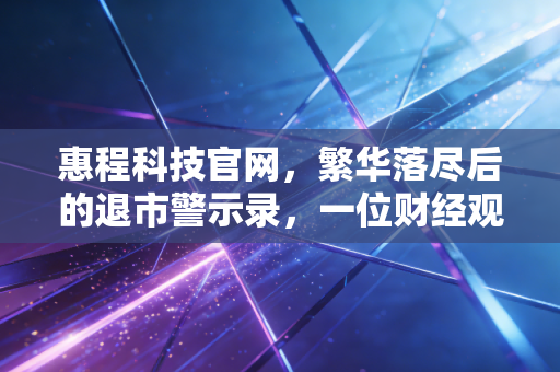 惠程科技官网,繁华落尽后的退市警示录,一位财经观察者的独白