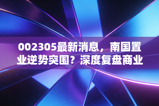 002305最新消息,南国置业逆势突围?深度复盘商业地产的生存逻辑与投资价值