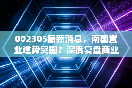002305最新消息，南国置业逆势突围？深度复盘商业地产的生存逻辑与投资价值