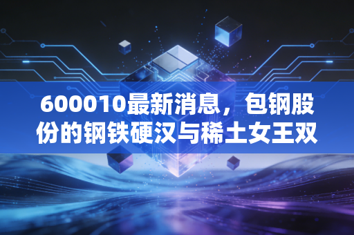 600010最新消息，包钢股份的钢铁硬汉与稀土女王双重身份，还能撑起多少市值想象？