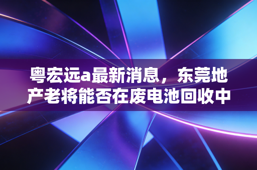 粤宏远a最新消息,东莞地产老将能否在废电池回收中翻盘?深度解析背后的投资逻辑