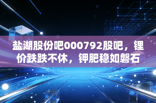 盐湖股份吧000792股吧，锂价跌跌不休，钾肥稳如磐石，这到底是黄金坑还是价值陷阱？
