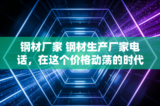 钢材厂家 钢材生产厂家电话，在这个价格动荡的时代，为什么掌握源头联系方式才是降本增效的杀手锏？