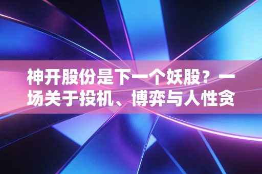 神开股份是下一个妖股？一场关于投机、博弈与人性贪婪的深度复盘