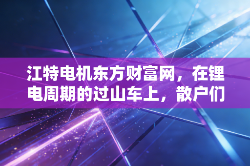 江特电机东方财富网，在锂电周期的过山车上，散户们的爱恨交织与财富梦