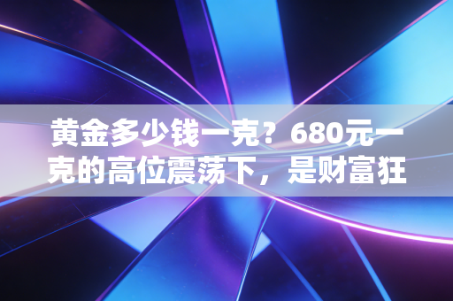 黄金多少钱一克？680元一克的高位震荡下，是财富狂欢还是最后的逃命机会？