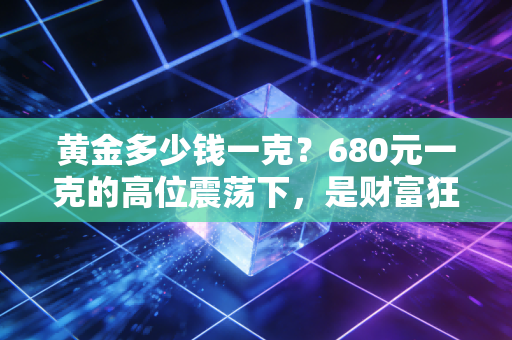 黄金多少钱一克？680元一克的高位震荡下，是财富狂欢还是最后的逃命机会？