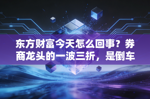 东方财富今天怎么回事？券商龙头的一波三折，是倒车接人还是行情终结？