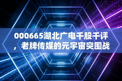 000665湖北广电千股千评，老牌传媒的元宇宙突围战，是风口还是陷阱？