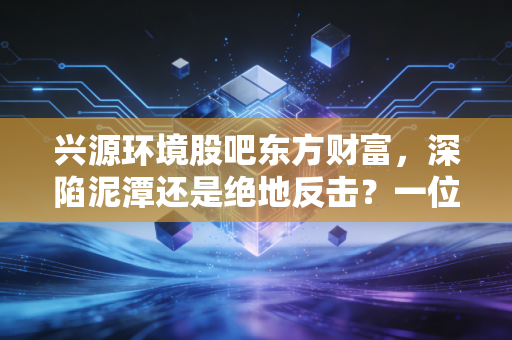 兴源环境股吧东方财富，深陷泥潭还是绝地反击？一位老股民眼中的兴源环境真相与众生相