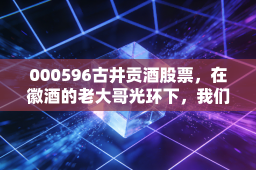 000596古井贡酒股票，在徽酒的老大哥光环下，我们还能指望它的年份原浆撑起多大的野心？