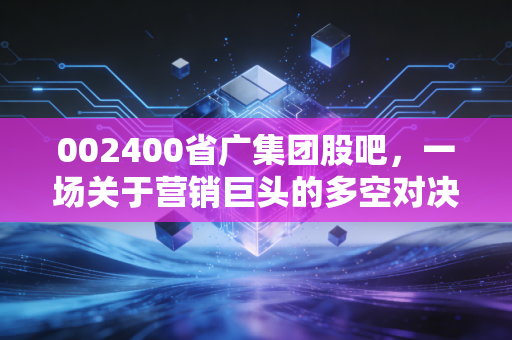 002400省广集团股吧，一场关于营销巨头的多空对决与散户情绪的深度剖析