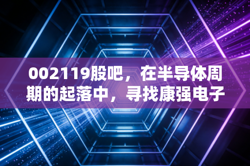 002119股吧，在半导体周期的起落中，寻找康强电子的确定性