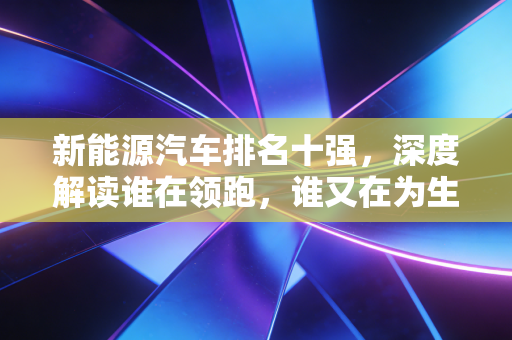 新能源汽车排名十强,深度解读谁在领跑,谁又在为生存挣扎