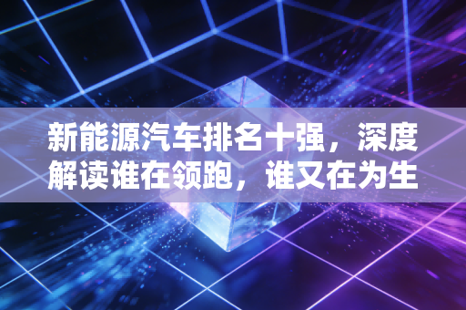 新能源汽车排名十强，深度解读谁在领跑，谁又在为生存挣扎