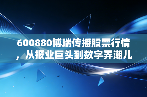 600880博瑞传播股票行情，从报业巨头到数字弄潮儿，这只成都本地股还能打吗？