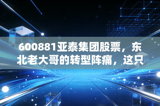 600881亚泰集团股票，东北老大哥的转型阵痛，这只低价股到底值不值得博弈？