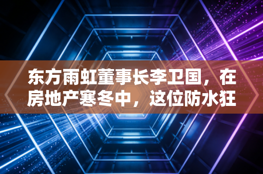 东方雨虹董事长李卫国，在房地产寒冬中，这位防水狂人还能坚持多久？