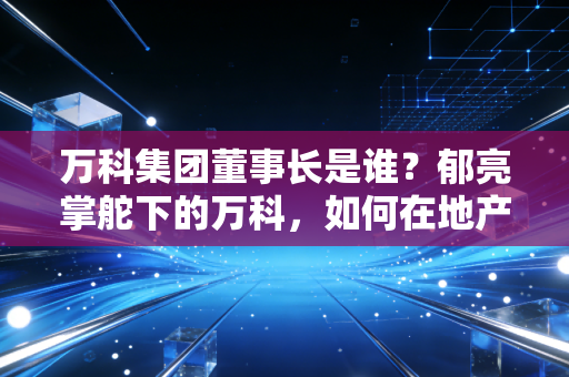 万科集团董事长是谁？郁亮掌舵下的万科，如何在地产寒冬中寻找活下去的答案