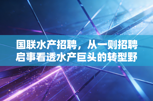 国联水产招聘,从一则招聘启事看透水产巨头的转型野心与行业冷暖