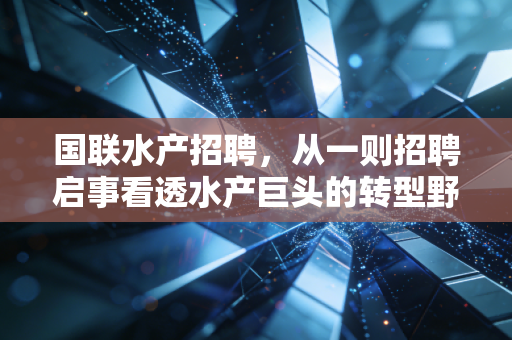 国联水产招聘,从一则招聘启事看透水产巨头的转型野心与行业冷暖
