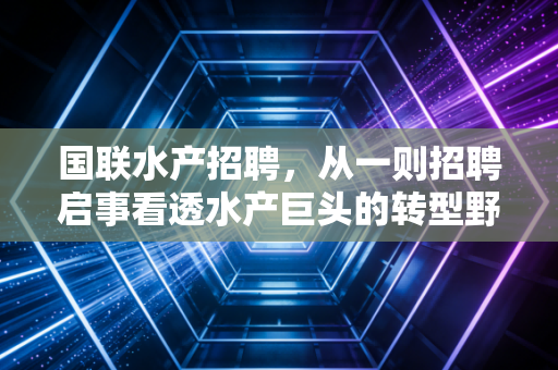国联水产招聘，从一则招聘启事看透水产巨头的转型野心与行业冷暖