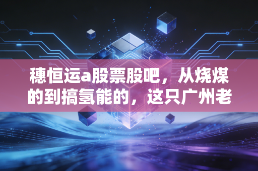 穗恒运a股票股吧,从烧煤的到搞氢能的,这只广州老牌电力股到底还有多少想象力?