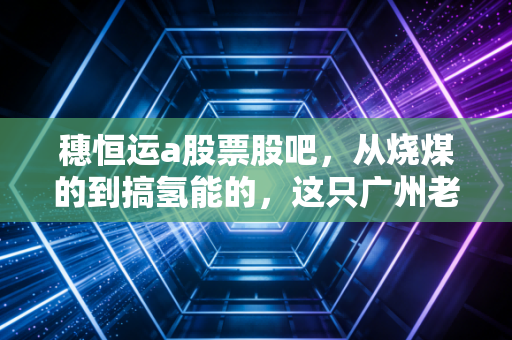 穗恒运a股票股吧,从烧煤的到搞氢能的,这只广州老牌电力股到底还有多少想象力?