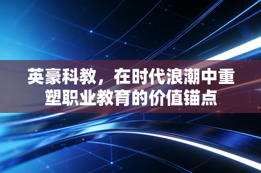 英豪科教,在时代浪潮中重塑职业教育的价值锚点