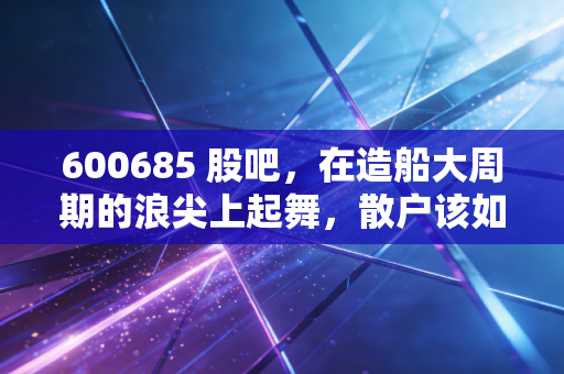 600685 股吧,在造船大周期的浪尖上起舞,散户该如何守住这份泼天的富贵?