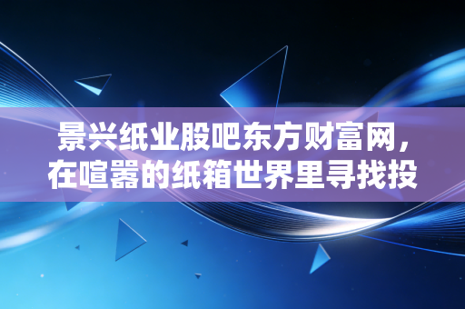 景兴纸业股吧东方财富网,在喧嚣的纸箱世界里寻找投资的压舱石