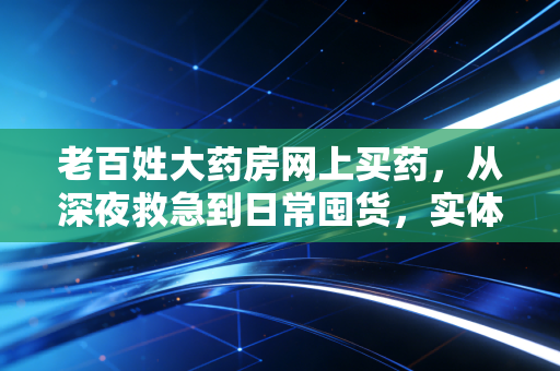 老百姓大药房网上买药，从深夜救急到日常囤货，实体药店的数字化突围战