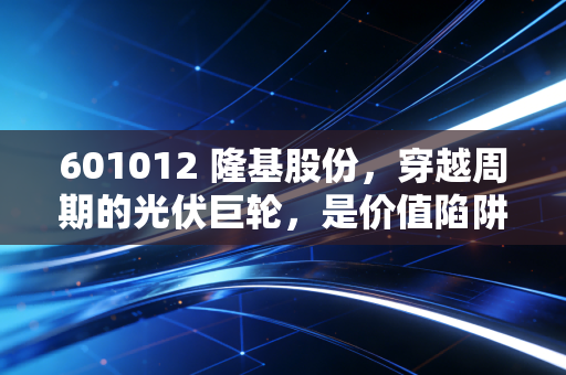601012 隆基股份，穿越周期的光伏巨轮，是价值陷阱还是黄金坑？