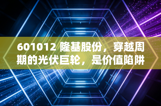 601012 隆基股份，穿越周期的光伏巨轮，是价值陷阱还是黄金坑？