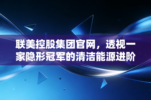 联美控股集团官网，透视一家隐形冠军的清洁能源进阶之路与投资逻辑