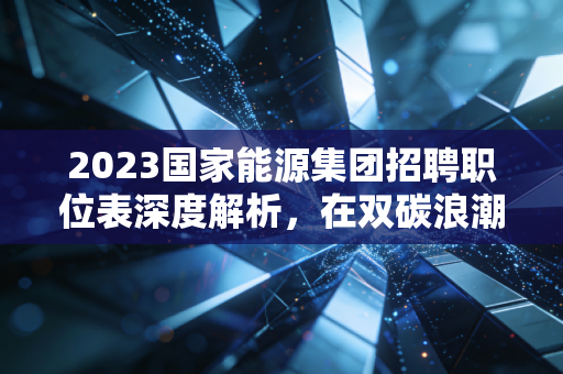 2023国家能源集团招聘职位表深度解析，在双碳浪潮下，如何拿到通往能源巨头的船票？