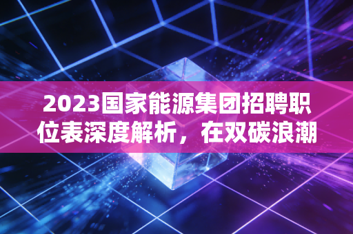 2023国家能源集团招聘职位表深度解析，在双碳浪潮下，如何拿到通往能源巨头的船票？