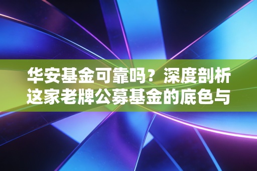 华安基金可靠吗？深度剖析这家老牌公募基金的底色与投资价值