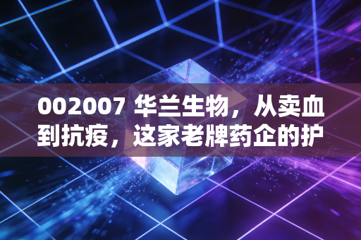 002007 华兰生物，从卖血到抗疫，这家老牌药企的护城河到底有多深？