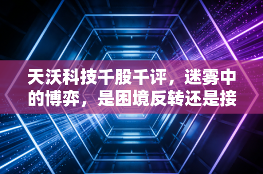 天沃科技千股千评，迷雾中的博弈，是困境反转还是接盘陷阱？