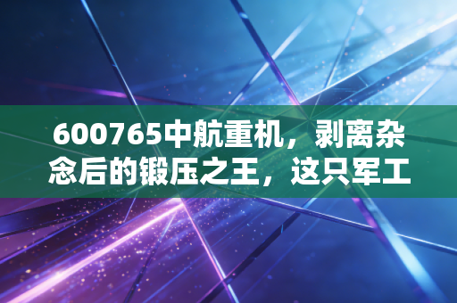600765中航重机，剥离杂念后的锻压之王，这只军工白马能否穿越周期？